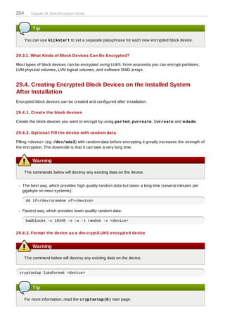 254      Chapter 29. D isk Encryption Guide



          Tip

      You can use kickstart to set a separate passphrase for each new encrypted block device.


29.3.1. What Kinds of Block Devices Can Be Encrypted?

Most types of block devices can be encrypted using LUKS. From anaconda you can encrypt partitions,
LVM physical volumes, LVM logical volumes, and software RAID arrays.


29.4. Creating Encrypted Block Devices on the Installed System
After Installation
Encrypted block devices can be created and configured after installation.

29.4 .1. Create the block devices

Create the block devices you want to encrypt by using parted, pvcreate, lvcreate and m dadm .

29.4 .2. Optional: Fill the device with random data

Filling <device> (eg: /dev/sda3) with random data before encrypting it greatly increases the strength of
the encryption. T he downside is that it can take a very long time.


          Warning

      T he commands below will destroy any existing data on the device.


   T he best way, which provides high quality random data but takes a long time (several minutes per
   gigabyte on most systems):

      dd if=/dev/urandom of=<device>

   Fastest way, which provides lower quality random data:

      badblocks -c 10240 -s -w -t random -v <device>


29.4 .3. Format the device as a dm-crypt/LUKS encrypted device


          Warning

      T he command below will destroy any existing data on the device.


 cryptsetup luksFormat <device>



          Tip

      For more information, read the cryptsetup(8) man page.
 