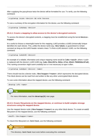 Red Hat Enterprise Linux 5 Installation Guide   255

After supplying the passphrase twice the device will be formatted for use. T o verify, use the following
command:

 cryptsetup isLuks <device> && echo Success

T o see a summary of the encryption information for the device, use the following command:

 cryptsetup luksDump <device>


29.4 .4 . Create a mapping to allow access to the device's decrypted contents

T o access the device's decrypted contents, a mapping must be established using the kernel device-
m apper.

It is useful to choose a meaningful name for this mapping. LUKS provides a UUID (Universally Unique
Identifier) for each device. T his, unlike the device name (eg: /dev/sda3), is guaranteed to remain
constant as long as the LUKS header remains intact. T o find a LUKS device's UUID, run the following
command:

 cryptsetup luksUUID <device>

An example of a reliable, informative and unique mapping name would be luks-<uuid>, where <uuid>
is replaced with the device's LUKS UUID (eg: luks-50ec957a-5b5a-4 7ee-85e6-f8085bbc97a8).
T his naming convention might seem unwieldy but is it not necessary to type it often.

 cryptsetup luksOpen <device> <name>

T here should now be a device node, /dev/m apper/<nam e>, which represents the decrypted device.
T his block device can be read from and written to like any other unencrypted block device.

T o see some information about the mapped device, use the following command:

 dmsetup info <name>



         Tip

    For more information, read the dm setup(8) man page.


29.4 .5. Create filesystems on the mapped device, or continue to build complex storage
structures using the mapped device

Use the mapped device node (/dev/m apper/<nam e>) as any other block device. T o create an ext2
filesystem on the mapped device, use the following command:

 mke2fs /dev/mapper/<name>

T o mount this filesystem on /m nt/test, use the following command:


         Important

    T he directory /m nt/test must exist before executing this command.
 