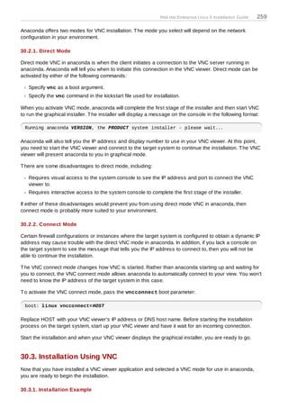 Red Hat Enterprise Linux 5 Installation Guide   259

Anaconda offers two modes for VNC installation. T he mode you select will depend on the network
configuration in your environment.

30.2.1. Direct Mode

Direct mode VNC in anaconda is when the client initiates a connection to the VNC server running in
anaconda. Anaconda will tell you when to initiate this connection in the VNC viewer. Direct mode can be
activated by either of the following commands:

   Specify vnc as a boot argument.
   Specify the vnc command in the kickstart file used for installation.

When you activate VNC mode, anaconda will complete the first stage of the installer and then start VNC
to run the graphical installer. T he installer will display a message on the console in the following format:

 Running anaconda VERSION, the PRODUCT system installer - please wait...

Anaconda will also tell you the IP address and display number to use in your VNC viewer. At this point,
you need to start the VNC viewer and connect to the target system to continue the installation. T he VNC
viewer will present anaconda to you in graphical mode.

T here are some disadvantages to direct mode, including:

   Requires visual access to the system console to see the IP address and port to connect the VNC
   viewer to.
   Requires interactive access to the system console to complete the first stage of the installer.

If either of these disadvantages would prevent you from using direct mode VNC in anaconda, then
connect mode is probably more suited to your environment.

30.2.2. Connect Mode

Certain firewall configurations or instances where the target system is configured to obtain a dynamic IP
address may cause trouble with the direct VNC mode in anaconda. In addition, if you lack a console on
the target system to see the message that tells you the IP address to connect to, then you will not be
able to continue the installation.

T he VNC connect mode changes how VNC is started. Rather than anaconda starting up and waiting for
you to connect, the VNC connect mode allows anaconda to automatically connect to your view. You won't
need to know the IP address of the target system in this case.

T o activate the VNC connect mode, pass the vncconnect boot parameter:

 boot: linux vncconnect=HOST

Replace HOST with your VNC viewer's IP address or DNS host name. Before starting the installation
process on the target system, start up your VNC viewer and have it wait for an incoming connection.

Start the installation and when your VNC viewer displays the graphical installer, you are ready to go.


30.3. Installation Using VNC
Now that you have installed a VNC viewer application and selected a VNC mode for use in anaconda,
you are ready to begin the installation.

30.3.1. Installation Example
 