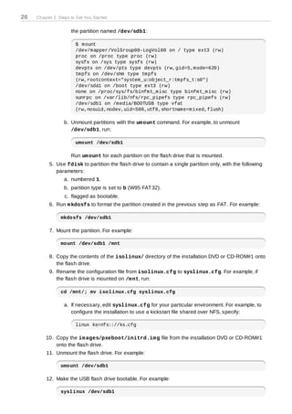 26   Chapter 2. Steps to Get You Started


                      the partition named /dev/sdb1:

                        $ mount
                        /dev/mapper/VolGroup00-LogVol00 on / type ext3 (rw)
                        proc on /proc type proc (rw)
                        sysfs on /sys type sysfs (rw)
                        devpts on /dev/pts type devpts (rw,gid=5,mode=620)
                        tmpfs on /dev/shm type tmpfs
                        (rw,rootcontext="system_u:object_r:tmpfs_t:s0")
                        /dev/sda1 on /boot type ext3 (rw)
                        none on /proc/sys/fs/binfmt_misc type binfmt_misc (rw)
                        sunrpc on /var/lib/nfs/rpc_pipefs type rpc_pipefs (rw)
                        /dev/sdb1 on /media/BOOTUSB type vfat
                        (rw,nosuid,nodev,uid=500,utf8,shortname=mixed,flush)

                  b. Unmount partitions with the um ount command. For example, to unmount
                     /dev/sdb1, run:

                        umount /dev/sdb1

                      Run um ount for each partition on the flash drive that is mounted.
           5. Use fdisk to partition the flash drive to contain a single partition only, with the following
              parameters:
                  a. numbered 1.
                  b. partition type is set to b (W95 FAT 32).
                  c. flagged as bootable.
           6. Run m kdosfs to format the partition created in the previous step as FAT . For example:

                mkdosfs /dev/sdb1

           7. Mount the partition. For example:

                mount /dev/sdb1 /mnt

           8. Copy the contents of the isolinux/ directory of the installation DVD or CD-ROM#1 onto
              the flash drive.
           9. Rename the configuration file from isolinux.cfg to syslinux.cfg. For example, if
              the flash drive is mounted on /m nt, run:

                cd /mnt/; mv isolinux.cfg syslinux.cfg

                  a. If necessary, edit syslinux.cfg for your particular environment. For example, to
                     configure the installation to use a kickstart file shared over NFS, specify:

                        linux ks=nfs:://ks.cfg

         10. Copy the im ages/pxeboot/initrd.im g file from the installation DVD or CD-ROM#1
             onto the flash drive.
         11. Unmount the flash drive. For example:

                umount /dev/sdb1

         12. Make the USB flash drive bootable. For example:

                syslinux /dev/sdb1
 