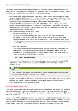 260     Chapter 30. Installing Through VNC



T he easiest way to perform an installation using VNC is to connect another computer directly to the
network port on the target system. T he laptop on a datacenter crash cart usually fills this role. If you are
performing your installation this way, make sure you follow these steps:

   1. Connect the laptop or other workstation to the target system using a crossover cable. If you are
      using regular patch cables, make sure you connect the two systems using a small hub or switch.
      Most recent Ethernet interfaces will automatically detect if they need to be crossover or not, so it
      may be possible to connect the two systems directly using a regular patch cable.
   2. Configure the VNC viewer system to use a RFC 1918 address with no gateway. T his private
      network connection will only be used for the purpose of installation. Configure the VNC viewer
      system to be 192.168.100.1/24. If that address is in use, just pick something else in the RFC 1918
      address space that is available to you.
   3. Start the RHEL installation on the target system.
          a. Booting the installation DVD or CD.
             If booting the installation media (CD or DVD), make sure vnc is passed as a boot
             parameter. T o add the vnc parameter, you will need a console attached to the target
             system that allows you to interact with the boot process. Enter the following at the prompt:

               boot: linux vnc

          b. Boot over the network.
             If the target system is configured with a static IP address, add the vnc command to the
             kickstart file. If the target system is using DHCP, add vncconnect=HOST to the boot
             arguments for the target system. HOST is the IP address or DNS host name of the VNC
             viewer system. Enter the following at the prompt:

               boot: linux vncconnect=HOST

   4. When prompted for the network configuration on the target system, assign it an available RFC
      1918 address in the same network you used for the VNC viewer system. For example,
      192.168.100.2/24.

                Note

           T his IP address is only used during installation. You will have an opportunity to configure
           the final network settings, if any, later in the installer.


   5. Once the installer indicates it is starting anaconda, you will be instructed to connect to the system
      using the VNC viewer. Connect to the viewer and follow the graphical installation mode
      instructions found in the product documentation.

30.3.2. Kickstart Considerations

If your target system will be booting over the network, VNC is still available. Just add the vnc command
to the kickstart file for the system. You will be able to connect to the target system using your VNC
viewer and monitor the installation progress. T he address to use is the one the system is configured
with via the kickstart file.

If you are using DHCP for the target system, the reverse vncconnect method may work better for you.
Rather than adding the vnc boot parameter to the kickstart file, add the vncconnect=HOST parameter
to the list of boot arguments for the target system. For HOST , put the IP address or DNS host name of
the VNC viewer system. See the next section for more details on using the vncconnect mode.
 