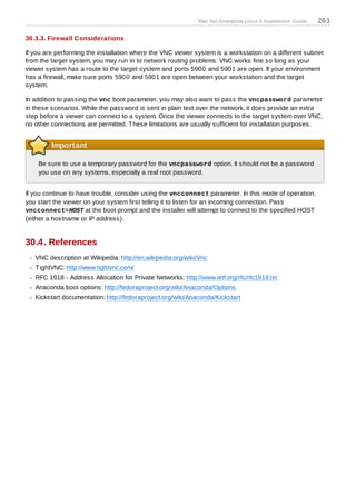Red Hat Enterprise Linux 5 Installation Guide   261

30.3.3. Firewall Considerations

If you are performing the installation where the VNC viewer system is a workstation on a different subnet
from the target system, you may run in to network routing problems. VNC works fine so long as your
viewer system has a route to the target system and ports 5900 and 5901 are open. If your environment
has a firewall, make sure ports 5900 and 5901 are open between your workstation and the target
system.

In addition to passing the vnc boot parameter, you may also want to pass the vncpassword parameter
in these scenarios. While the password is sent in plain text over the network, it does provide an extra
step before a viewer can connect to a system. Once the viewer connects to the target system over VNC,
no other connections are permitted. T hese limitations are usually sufficient for installation purposes.


         Important

    Be sure to use a temporary password for the vncpassword option. It should not be a password
    you use on any systems, especially a real root password.


If you continue to have trouble, consider using the vncconnect parameter. In this mode of operation,
you start the viewer on your system first telling it to listen for an incoming connection. Pass
vncconnect=HOST at the boot prompt and the installer will attempt to connect to the specified HOST
(either a hostname or IP address).


30.4. References
   VNC description at Wikipedia: http://en.wikipedia.org/wiki/Vnc
   T ightVNC: http://www.tightvnc.com/
   RFC 1918 - Address Allocation for Private Networks: http://www.ietf.org/rfc/rfc1918.txt
   Anaconda boot options: http://fedoraproject.org/wiki/Anaconda/Options
   Kickstart documentation: http://fedoraproject.org/wiki/Anaconda/Kickstart
 