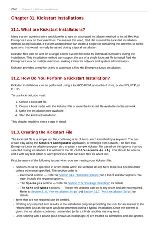 262     Chapter 31. Kickstart Installations



Chapter 31. Kickstart Installations

31.1. What are Kickstart Installations?
Many system administrators would prefer to use an automated installation method to install Red Hat
Enterprise Linux on their machines. T o answer this need, Red Hat created the kickstart installation
method. Using kickstart, a system administrator can create a single file containing the answers to all the
questions that would normally be asked during a typical installation.

Kickstart files can be kept on a single server system and read by individual computers during the
installation. T his installation method can support the use of a single kickstart file to install Red Hat
Enterprise Linux on multiple machines, making it ideal for network and system administrators.

Kickstart provides a way for users to automate a Red Hat Enterprise Linux installation.


31.2. How Do You Perform a Kickstart Installation?
Kickstart installations can be performed using a local CD-ROM, a local hard drive, or via NFS, FT P, or
HT T P.

T o use kickstart, you must:

   1. Create a kickstart file.
   2. Create a boot media with the kickstart file or make the kickstart file available on the network.
   3. Make the installation tree available.
   4. Start the kickstart installation.

T his chapter explains these steps in detail.


31.3. Creating the Kickstart File
T he kickstart file is a simple text file, containing a list of items, each identified by a keyword. You can
create it by using the Kickstart Configurator application, or writing it from scratch. T he Red Hat
Enterprise Linux installation program also creates a sample kickstart file based on the options that you
selected during installation. It is written to the file /root/anaconda-ks.cfg. You should be able to
edit it with any text editor or word processor that can save files as ASCII text.

First, be aware of the following issues when you are creating your kickstart file:

   Sections must be specified in order. Items within the sections do not have to be in a specific order
   unless otherwise specified. T he section order is:
       Command section — Refer to Section 31.4, “Kickstart Options” for a list of kickstart options. You
       must include the required options.
       T he %packages section — Refer to Section 31.5, “Package Selection” for details.
       T he %pre and %post sections — T hese two sections can be in any order and are not required.
       Refer to Section 31.6, “Pre-installation Script” and Section 31.7, “Post-installation Script” for
       details.
   Items that are not required can be omitted.
   Omitting any required item results in the installation program prompting the user for an answer to the
   related item, just as the user would be prompted during a typical installation. Once the answer is
   given, the installation continues unattended (unless it finds another missing item).
   Lines starting with a pound (also known as hash) sign (#) are treated as comments and are ignored.
 