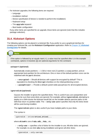 Red Hat Enterprise Linux 5 Installation Guide   263

   For kickstart upgrades, the following items are required:
      Language
      Installation method
      Device specification (if device is needed to perform the installation)
      Keyboard setup
      T he upgrade keyword
      Boot loader configuration
   If any other items are specified for an upgrade, those items are ignored (note that this includes
   package selection).


31.4. Kickstart Options
T he following options can be placed in a kickstart file. If you prefer to use a graphical interface for
creating your kickstart file, use the Kickstart Configurator application. Refer to Chapter 32, Kickstart
Configurator for details.


         Note

    If the option is followed by an equals mark (=), a value must be specified after it. In the example
    commands, options in brackets ([]) are optional arguments for the command.


    autopart (optional)

        Automatically create partitions — 1 GB or more root (/) partition, a swap partition, and an
        appropriate boot partition for the architecture. One or more of the default partition sizes can be
        redefined with the part directive.

            --encrypted — Should all devices with support be encrypted by default? T his is
            equivalent to checking the Encrypt checkbox on the initial partitioning screen.
            --passphrase= — Provide a default system-wide passphrase for all encrypted devices.


    ignoredisk (optional)

        Causes the installer to ignore the specified disks. T his is useful if you use autopartition and
        want to be sure that some disks are ignored. For example, without ignoredisk, attempting to
        deploy on a SAN-cluster the kickstart would fail, as the installer detects passive paths to the
        SAN that return no partition table. T he --only-use option specifies that only the disks listed
        will be used during installion.

        T he ignoredisk option is also useful if you have multiple paths to your disks.

        T he syntax is:

          ignoredisk --drives=drive1,drive2,...

        where driveN is one of sda, sdb,..., hda,... etc.

            --only-use — specifies a list of disks for the installer to use. All other disks are ignored.
            For example, to use disk sda during installation and ignore all other disks:

              ignoredisk --only-use=sda
 
