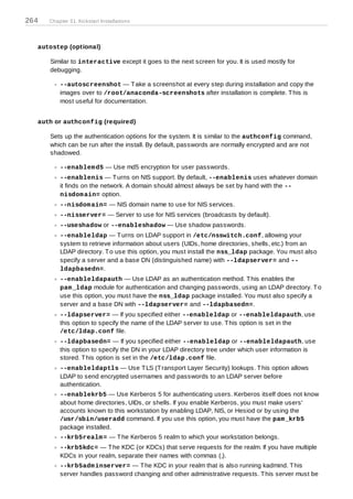 264   Chapter 31. Kickstart Installations




  autostep (optional)

      Similar to interactive except it goes to the next screen for you. It is used mostly for
      debugging.

          --autoscreenshot — T ake a screenshot at every step during installation and copy the
          images over to /root/anaconda-screenshots after installation is complete. T his is
          most useful for documentation.


  auth or authconfig (required)

      Sets up the authentication options for the system. It is similar to the authconfig command,
      which can be run after the install. By default, passwords are normally encrypted and are not
      shadowed.

          --enablem d5 — Use md5 encryption for user passwords.
          --enablenis — T urns on NIS support. By default, --enablenis uses whatever domain
          it finds on the network. A domain should almost always be set by hand with the --
          nisdom ain= option.
          --nisdom ain= — NIS domain name to use for NIS services.
          --nisserver= — Server to use for NIS services (broadcasts by default).
          --useshadow or --enableshadow — Use shadow passwords.
          --enableldap — T urns on LDAP support in /etc/nsswitch.conf, allowing your
          system to retrieve information about users (UIDs, home directories, shells, etc.) from an
          LDAP directory. T o use this option, you must install the nss_ldap package. You must also
          specify a server and a base DN (distinguished name) with --ldapserver= and --
          ldapbasedn=.
          --enableldapauth — Use LDAP as an authentication method. T his enables the
          pam _ldap module for authentication and changing passwords, using an LDAP directory. T o
          use this option, you must have the nss_ldap package installed. You must also specify a
          server and a base DN with --ldapserver= and --ldapbasedn=.
          --ldapserver= — If you specified either --enableldap or --enableldapauth, use
          this option to specify the name of the LDAP server to use. T his option is set in the
          /etc/ldap.conf file.
          --ldapbasedn= — If you specified either --enableldap or --enableldapauth, use
          this option to specify the DN in your LDAP directory tree under which user information is
          stored. T his option is set in the /etc/ldap.conf file.
          --enableldaptls — Use T LS (T ransport Layer Security) lookups. T his option allows
          LDAP to send encrypted usernames and passwords to an LDAP server before
          authentication.
          --enablekrb5 — Use Kerberos 5 for authenticating users. Kerberos itself does not know
          about home directories, UIDs, or shells. If you enable Kerberos, you must make users'
          accounts known to this workstation by enabling LDAP, NIS, or Hesiod or by using the
          /usr/sbin/useradd command. If you use this option, you must have the pam _krb5
          package installed.
          --krb5realm = — T he Kerberos 5 realm to which your workstation belongs.
          --krb5kdc= — T he KDC (or KDCs) that serve requests for the realm. If you have multiple
          KDCs in your realm, separate their names with commas (,).
          --krb5adm inserver= — T he KDC in your realm that is also running kadmind. T his
          server handles password changing and other administrative requests. T his server must be
 
