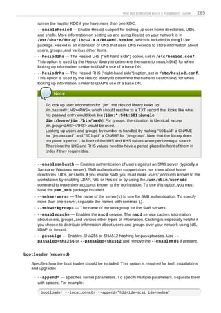 Red Hat Enterprise Linux 5 Installation Guide   265

      run on the master KDC if you have more than one KDC.
      --enablehesiod — Enable Hesiod support for looking up user home directories, UIDs,
      and shells. More information on setting up and using Hesiod on your network is in
      /usr/share/doc/glibc-2.x.x/README.hesiod, which is included in the glibc
      package. Hesiod is an extension of DNS that uses DNS records to store information about
      users, groups, and various other items.
      --hesiodlhs — T he Hesiod LHS ("left-hand side") option, set in /etc/hesiod.conf.
      T his option is used by the Hesiod library to determine the name to search DNS for when
      looking up information, similar to LDAP's use of a base DN.
      --hesiodrhs — T he Hesiod RHS ("right-hand side") option, set in /etc/hesiod.conf.
      T his option is used by the Hesiod library to determine the name to search DNS for when
      looking up information, similar to LDAP's use of a base DN.

                Note

           T o look up user information for "jim", the Hesiod library looks up
           jim.passwd<LHS><RHS>, which should resolve to a T XT record that looks like what
           his passwd entry would look like (jim :* :501:501:Jungle
           Jim :/hom e/jim :/bin/bash). For groups, the situation is identical, except
           jim.group<LHS><RHS> would be used.
           Looking up users and groups by number is handled by making "501.uid" a CNAME
           for "jim.passwd", and "501.gid" a CNAME for "jim.group". Note that the library does
           not place a period . in front of the LHS and RHS values when performing a search.
           T herefore the LHS and RHS values need to have a period placed in front of them in
           order if they require this.


      --enablesm bauth — Enables authentication of users against an SMB server (typically a
      Samba or Windows server). SMB authentication support does not know about home
      directories, UIDs, or shells. If you enable SMB, you must make users' accounts known to the
      workstation by enabling LDAP, NIS, or Hesiod or by using the /usr/sbin/useradd
      command to make their accounts known to the workstation. T o use this option, you must
      have the pam _sm b package installed.
      --sm bservers= — T he name of the server(s) to use for SMB authentication. T o specify
      more than one server, separate the names with commas (,).
      --sm bworkgroup= — T he name of the workgroup for the SMB servers.
      --enablecache — Enables the nscd service. T he nscd service caches information
      about users, groups, and various other types of information. Caching is especially helpful if
      you choose to distribute information about users and groups over your network using NIS,
      LDAP, or hesiod.
      --passalgo — Enables SHA256 or SHA512 hashing for passphrases. Use --
      passalgo=sha256 or --passalgo=sha512 and remove the --enablem d5 if present.


bootloader (required)

   Specifies how the boot loader should be installed. T his option is required for both installations
   and upgrades.

      --append= — Specifies kernel parameters. T o specify multiple parameters, separate them
      with spaces. For example:

        bootloader --location=mbr --append="hdd=ide-scsi ide=nodma"
 
