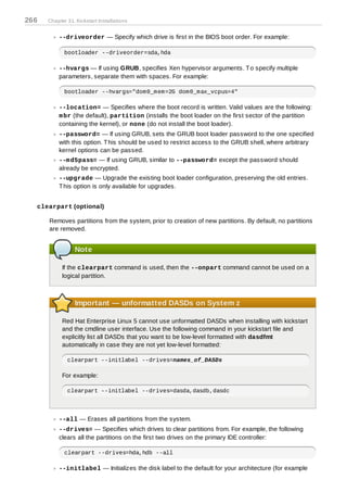 266   Chapter 31. Kickstart Installations


          --driveorder — Specify which drive is first in the BIOS boot order. For example:

             bootloader --driveorder=sda,hda

          --hvargs — If using GRUB, specifies Xen hypervisor arguments. T o specify multiple
          parameters, separate them with spaces. For example:

             bootloader --hvargs="dom0_mem=2G dom0_max_vcpus=4"

          --location= — Specifies where the boot record is written. Valid values are the following:
          m br (the default), partition (installs the boot loader on the first sector of the partition
          containing the kernel), or none (do not install the boot loader).
          --password= — If using GRUB, sets the GRUB boot loader password to the one specified
          with this option. T his should be used to restrict access to the GRUB shell, where arbitrary
          kernel options can be passed.
          --m d5pass= — If using GRUB, similar to --password= except the password should
          already be encrypted.
          --upgrade — Upgrade the existing boot loader configuration, preserving the old entries.
          T his option is only available for upgrades.


  clearpart (optional)

      Removes partitions from the system, prior to creation of new partitions. By default, no partitions
      are removed.


                 Note

            If the clearpart command is used, then the --onpart command cannot be used on a
            logical partition.



                 Important — unformatted DASDs on System z

            Red Hat Enterprise Linux 5 cannot use unformatted DASDs when installing with kickstart
            and the cmdline user interface. Use the following command in your kickstart file and
            explicitly list all DASDs that you want to be low-level formatted with dasdfmt
            automatically in case they are not yet low-level formatted:

              clearpart --initlabel --drives=names_of_DASDs

            For example:

              clearpart --initlabel --drives=dasda,dasdb,dasdc




          --all — Erases all partitions from the system.
          --drives= — Specifies which drives to clear partitions from. For example, the following
          clears all the partitions on the first two drives on the primary IDE controller:

             clearpart --drives=hda,hdb --all

          --initlabel — Initializes the disk label to the default for your architecture (for example
 