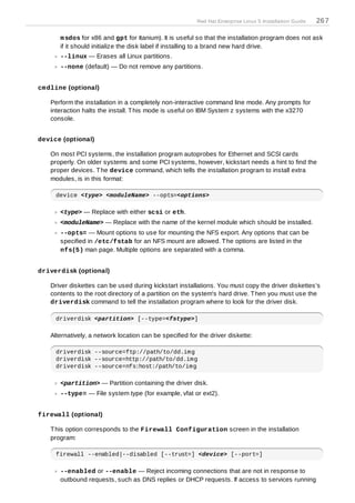 Red Hat Enterprise Linux 5 Installation Guide   267

      m sdos for x86 and gpt for Itanium). It is useful so that the installation program does not ask
      if it should initialize the disk label if installing to a brand new hard drive.
      --linux — Erases all Linux partitions.
      --none (default) — Do not remove any partitions.


cm dline (optional)

   Perform the installation in a completely non-interactive command line mode. Any prompts for
   interaction halts the install. T his mode is useful on IBM System z systems with the x3270
   console.


device (optional)

   On most PCI systems, the installation program autoprobes for Ethernet and SCSI cards
   properly. On older systems and some PCI systems, however, kickstart needs a hint to find the
   proper devices. T he device command, which tells the installation program to install extra
   modules, is in this format:

     device <type> <moduleName> --opts=<options>

      <type> — Replace with either scsi or eth.
      <moduleName> — Replace with the name of the kernel module which should be installed.
      --opts= — Mount options to use for mounting the NFS export. Any options that can be
      specified in /etc/fstab for an NFS mount are allowed. T he options are listed in the
      nfs(5) man page. Multiple options are separated with a comma.


driverdisk (optional)

   Driver diskettes can be used during kickstart installations. You must copy the driver diskettes's
   contents to the root directory of a partition on the system's hard drive. T hen you must use the
   driverdisk command to tell the installation program where to look for the driver disk.

     driverdisk <partition> [--type=<fstype>]

   Alternatively, a network location can be specified for the driver diskette:

     driverdisk --source=ftp://path/to/dd.img
     driverdisk --source=http://path/to/dd.img
     driverdisk --source=nfs:host:/path/to/img

      <partition> — Partition containing the driver disk.
      --type= — File system type (for example, vfat or ext2).


firewall (optional)

   T his option corresponds to the Firewall Configuration screen in the installation
   program:

     firewall --enabled|--disabled [--trust=] <device> [--port=]

      --enabled or --enable — Reject incoming connections that are not in response to
      outbound requests, such as DNS replies or DHCP requests. If access to services running
 