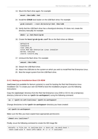 Red Hat Enterprise Linux 5 Installation Guide   27

           13. Mount the flash drive again. For example:

                 mount /dev/sdb1 /mnt

          14. Install the GRUB boot loader on the USB flash drive. For example:

                 grub-install --root-directory=/mnt /dev/sdb

           15. Verify that the USB flash drive has a /boot/grub directory. If it does not, create the
               directory manually; for example:

                 mkdir -p /mnt/boot/grub

           16. Create the boot/grub/grub.conf file on the flash drive as follows:

                 default=0
                 timeout=5
                 root (hd1,0)
                 title Red Hat Enterprise Linux installer
                 kernel /vmlinuz
                 initrd /initrd.img

           17. Unmount the flash drive. For example:

                 umount /dev/sdb1

           18. Detach the USB flash drive.
           19. Attach the USB disk to the system on which you wish to install Red Hat Enterprise Linux.
          20. Boot the target system from the USB flash drive.



2.4 .2. Making an Installation Boot CD-ROM

isolinux (not available for Itanium systems) is used for booting the Red Hat Enterprise Linux
installation CD. T o create your own CD-ROM to boot the installation program, use the following
instructions:

Copy the isolinux/ directory from the Red Hat Enterprise Linux DVD or CD #1 into a temporary
directory (referred to here as <path-to-workspace>) using the following command:

 cp -r <path-to-cd>/isolinux/ <path-to-workspace>

Change directories to the <path-to-workspace> directory you have created:

 cd <path-to-workspace>

Make sure the files you have copied have appropriate permissions:

 chmod u+w isolinux/*

Finally, issue the following command to create the ISO image file:

 mkisofs -o file.iso -b isolinux.bin -c boot.cat -no-emul-boot 
 -boot-load-size 4 -boot-info-table -R -J -v -T isolinux/
 
