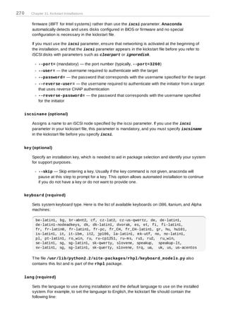 270   Chapter 31. Kickstart Installations


      firmware (iBFT for Intel systems) rather than use the iscsi parameter. Anaconda
      automatically detects and uses disks configured in BIOS or firmware and no special
      configuration is necessary in the kickstart file.

      If you must use the iscsi parameter, ensure that networking is activated at the beginning of
      the installation, and that the iscsi parameter appears in the kickstart file before you refer to
      iSCSI disks with parameters such as clearpart or ignoredisk.

          --port= (mandatory) — the port number (typically, --port=3260)
          --user= — the username required to authenticate with the target
          --password= — the password that corresponds with the username specified for the target
          --reverse-user= — the username required to authenticate with the initiator from a target
          that uses reverse CHAP authentication
          --reverse-password= — the password that corresponds with the username specified
          for the initiator


  iscsinam e (optional)

      Assigns a name to an iSCSI node specified by the iscsi parameter. If you use the iscsi
      parameter in your kickstart file, this parameter is mandatory, and you must specify iscsiname
      in the kickstart file before you specify iscsi.


  key (optional)

      Specify an installation key, which is needed to aid in package selection and identify your system
      for support purposes.

          --skip — Skip entering a key. Usually if the key command is not given, anaconda will
          pause at this step to prompt for a key. T his option allows automated installation to continue
          if you do not have a key or do not want to provide one.


  keyboard (required)

      Sets system keyboard type. Here is the list of available keyboards on i386, Itanium, and Alpha
      machines:

        be-latin1, bg, br-abnt2, cf, cz-lat2, cz-us-qwertz, de, de-latin1,
        de-latin1-nodeadkeys, dk, dk-latin1, dvorak, es, et, fi, fi-latin1,
        fr, fr-latin0, fr-latin1, fr-pc, fr_CH, fr_CH-latin1, gr, hu, hu101,
        is-latin1, it, it-ibm, it2, jp106, la-latin1, mk-utf, no, no-latin1,
        pl, pt-latin1, ro_win, ru, ru-cp1251, ru-ms, ru1, ru2, ru_win,
        se-latin1, sg, sg-latin1, sk-qwerty, slovene, speakup, speakup-lt,
        sv-latin1, sg, sg-latin1, sk-querty, slovene, trq, ua, uk, us, us-acentos

      T he file /usr/lib/python2.2/site-packages/rhpl/keyboard_m odels.py also
      contains this list and is part of the rhpl package.


  lang (required)

      Sets the language to use during installation and the default language to use on the installed
      system. For example, to set the language to English, the kickstart file should contain the
      following line:
 