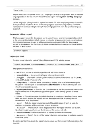 Red Hat Enterprise Linux 5 Installation Guide   271

     lang en_US

   T he file /usr/share/system -config-language/locale-list provides a list of the valid
   language codes in the first column of each line and is part of the system -config-language
   package.

   Certain languages (mainly Chinese, Japanese, Korean, and Indic languages) are not supported
   during text mode installation. If one of these languages is specified using the lang command,
   installation will continue in English though the running system will have the specified language
   by default.


langsupport (deprecated)

   T he langsupport keyword is deprecated and its use will cause an error message to be printed
   to the screen and installation to halt. Instead of using the langsupport keyword, you should now
   list the support package groups for all languages you want supported in the %packages
   section of your kickstart file. For instance, adding support for French means you should add the
   following to %packages:

     @french-support


logvol (optional)

   Create a logical volume for Logical Volume Management (LVM) with the syntax:

     logvol <mntpoint> --vgname=<name> --size=<size> --name=<name> <options>

   T he options are as follows:

      --noform at — Use an existing logical volume and do not format it.
      --useexisting — Use an existing logical volume and reformat it.
      --fstype= — Sets the file system type for the logical volume. Valid values are xfs, ext2,
      ext3, ext4 , swap, vfat, and hfs.
      --fsoptions= — Specifies a free form string of options to be used when mounting the
      filesystem. T his string will be copied into the /etc/fstab file of the installed system and
      should be enclosed in quotes.
      --bytes-per-inode= — Specifies the size of inodes on the filesystem to be made on the
      logical volume. Not all filesystems support this option, so it is silently ignored for those
      cases.
      --size= — T he minimum size of the logical volume in megabytes. Specify an integer value
      here, and do not append the number with MB. If the logical volume is set to grow, the
      minimum size must be provided.
      --grow= — T ells the logical volume to grow to fill available space (if any), or up to the
      maximum size setting, while conforming to other limitations.
      --m axsize= — T he maximum size in megabytes when the logical volume is set to grow.
      Specify an integer value here, and do not append the number with MB.
      --recom m ended= — Determine the size of the logical volume automatically.
      --percent= — Specify the size of the logical volume as a percentage of available space in
      the volume group.

   Create the partition first, create the logical volume group, and then create the logical volume. For
   example:
 