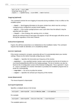 272   Chapter 31. Kickstart Installations



         part pv.01 --size 3000
         volgroup myvg pv.01
         logvol / --vgname=myvg --size=2000 --name=rootvol


  logging (optional)

      T his command controls the error logging of anaconda during installation. It has no effect on the
      installed system.

           --host= — Send logging information to the given remote host, which must be running a
           syslogd process configured to accept remote logging.
           --port= — If the remote syslogd process uses a port other than the default, it may be
           specified with this option.
           --level= — One of debug, info, warning, error, or critical.
           Specify the minimum level of messages that appear on tty3. All messages will still be sent to
           the log file regardless of this level, however.


  m ediacheck (optional)

      If given, this will force anaconda to run mediacheck on the installation media. T his command
      requires that installs be attended, so it is disabled by default.


  m onitor (optional)

      If the monitor command is not given, anaconda will use X to automatically detect your monitor
      settings. Please try this before manually configuring your monitor.

           --hsync= — Specifies the horizontal sync frequency of the monitor.
           --m onitor= — Use specified monitor; monitor name should be from the list of monitors in
           /usr/share/hwdata/MonitorsDB from the hwdata package. T he list of monitors can also be
           found on the X Configuration screen of the Kickstart Configurator. T his is ignored if --hsync
           or --vsync is provided. If no monitor information is provided, the installation program tries to
           probe for it automatically.
           --noprobe= — Do not try to probe the monitor.
           --vsync= — Specifies the vertical sync frequency of the monitor.


  m ouse (deprecated)

      T he mouse keyword is deprecated.


  m ultipath (optional)

      Specifies a multipath device in the format:

         multipath --name=mpathX --device=device_name --rule=policy

      For example:

         multipath --name=mpath0 --device=/dev/sdc --rule=failover

      T he available options are:
 