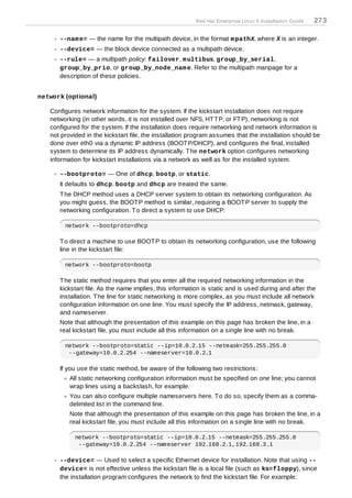 Red Hat Enterprise Linux 5 Installation Guide   273

      --nam e= — the name for the multipath device, in the format m pathX, where X is an integer.
      --device= — the block device connected as a multipath device.
      --rule= — a multipath policy: failover, m ultibus, group_by_serial,
      group_by_prio, or group_by_node_nam e. Refer to the multipath manpage for a
      description of these policies.


network (optional)

   Configures network information for the system. If the kickstart installation does not require
   networking (in other words, it is not installed over NFS, HT T P, or FT P), networking is not
   configured for the system. If the installation does require networking and network information is
   not provided in the kickstart file, the installation program assumes that the installation should be
   done over eth0 via a dynamic IP address (BOOT P/DHCP), and configures the final, installed
   system to determine its IP address dynamically. T he network option configures networking
   information for kickstart installations via a network as well as for the installed system.

      --bootproto= — One of dhcp, bootp, or static.
      It defaults to dhcp. bootp and dhcp are treated the same.
      T he DHCP method uses a DHCP server system to obtain its networking configuration. As
      you might guess, the BOOT P method is similar, requiring a BOOT P server to supply the
      networking configuration. T o direct a system to use DHCP:

        network --bootproto=dhcp

      T o direct a machine to use BOOT P to obtain its networking configuration, use the following
      line in the kickstart file:

        network --bootproto=bootp

      T he static method requires that you enter all the required networking information in the
      kickstart file. As the name implies, this information is static and is used during and after the
      installation. T he line for static networking is more complex, as you must include all network
      configuration information on one line. You must specify the IP address, netmask, gateway,
      and nameserver.
      Note that although the presentation of this example on this page has broken the line, in a
      real kickstart file, you must include all this information on a single line with no break.

        network --bootproto=static --ip=10.0.2.15 --netmask=255.255.255.0
         --gateway=10.0.2.254 --nameserver=10.0.2.1

      If you use the static method, be aware of the following two restrictions:
          All static networking configuration information must be specified on one line; you cannot
          wrap lines using a backslash, for example.
          You can also configure multiple nameservers here. T o do so, specify them as a comma-
          delimited list in the command line.
          Note that although the presentation of this example on this page has broken the line, in a
          real kickstart file, you must include all this information on a single line with no break.

            network --bootproto=static --ip=10.0.2.15 --netmask=255.255.255.0
             --gateway=10.0.2.254 --nameserver 192.168.2.1,192.168.3.1

      --device= — Used to select a specific Ethernet device for installation. Note that using --
      device= is not effective unless the kickstart file is a local file (such as ks=floppy), since
      the installation program configures the network to find the kickstart file. For example:
 