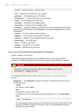274   Chapter 31. Kickstart Installations



            network --bootproto=dhcp --device=eth0

          --ip= — IP address for the machine to be installed.
          --gateway= — Default gateway as an IP address.
          --nam eserver= — Primary nameserver, as an IP address.
          --nodns — Do not configure any DNS server.
          --netm ask= — Netmask for the installed system.
          --hostnam e= — Hostname for the installed system.
          --ethtool= — Specifies additional low-level settings for the network device which will be
          passed to the ethtool program. When autoneg is not specified, autoneg off is inserted
          automatically.
          --essid= — T he network ID for wireless networks.
          --wepkey= — T he encryption key for wireless networks.
          --onboot= — Whether or not to enable the device at boot time.
          --dhcpclass= — T he DHCP class.
          --m tu= — T he MT U of the device.
          --noipv4 — Disable IPv4 on this device.
          --noipv6 — Disable IPv6 on this device.


  part or partition (required for installs, ignored for upgrades)

      Creates a partition on the system.

      If more than one Red Hat Enterprise Linux installation exists on the system on different
      partitions, the installation program prompts the user and asks which installation to upgrade.


                 Warning

           All partitions created are formatted as part of the installation process unless --
           noform at and --onpart are used.


      For a detailed example of part in action, refer to Section 31.4.1, “Advanced Partitioning
      Example”.

          <mntpoint> — T he <mntpoint> is where the partition is mounted and must be of one of
          the following forms:
              /<path>
              For example, /, /usr, /hom e
              swap
              T he partition is used as swap space.
              T o determine the size of the swap partition automatically, use the --recom m ended
              option:

                 swap --recommended

              T he recommended maximum swap size for machines with less than 2GB of RAM is twice
              the amount of RAM. For machines with 2GB or more, this recommendation changes to
              2GB plus the amount of RAM.
 