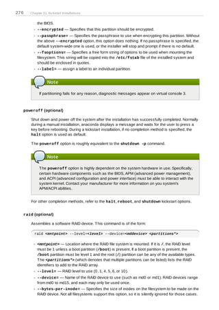 276   Chapter 31. Kickstart Installations


          the BIOS.
          --encrypted — Specifies that this partition should be encrypted.
          --passphrase= — Specifies the passphrase to use when encrypting this partition. Without
          the above --encrypted option, this option does nothing. If no passphrase is specified, the
          default system-wide one is used, or the installer will stop and prompt if there is no default.
          --fsoptions= — Specifies a free form string of options to be used when mounting the
          filesystem. T his string will be copied into the /etc/fstab file of the installed system and
          should be enclosed in quotes.
          --label= — assign a label to an individual partition.


                 Note

            If partitioning fails for any reason, diagnostic messages appear on virtual console 3.



  poweroff (optional)

      Shut down and power off the system after the installation has successfully completed. Normally
      during a manual installation, anaconda displays a message and waits for the user to press a
      key before rebooting. During a kickstart installation, if no completion method is specified, the
      halt option is used as default.

      T he poweroff option is roughly equivalent to the shutdown -p command.


                 Note

            T he poweroff option is highly dependent on the system hardware in use. Specifically,
            certain hardware components such as the BIOS, APM (advanced power management),
            and ACPI (advanced configuration and power interface) must be able to interact with the
            system kernel. Contact your manufacturer for more information on you system's
            APM/ACPI abilities.


      For other completion methods, refer to the halt, reboot, and shutdown kickstart options.


  raid (optional)

      Assembles a software RAID device. T his command is of the form:

        raid <mntpoint> --level=<level> --device=<mddevice> <partitions*>

          <mntpoint> — Location where the RAID file system is mounted. If it is /, the RAID level
          must be 1 unless a boot partition (/boot) is present. If a boot partition is present, the
          /boot partition must be level 1 and the root (/) partition can be any of the available types.
          T he <partitions*> (which denotes that multiple partitions can be listed) lists the RAID
          identifiers to add to the RAID array.
          --level= — RAID level to use (0, 1, 4, 5, 6, or 10).
          --device= — Name of the RAID device to use (such as md0 or md1). RAID devices range
          from md0 to md15, and each may only be used once.
          --bytes-per-inode= — Specifies the size of inodes on the filesystem to be made on the
          RAID device. Not all filesystems support this option, so it is silently ignored for those cases.
 