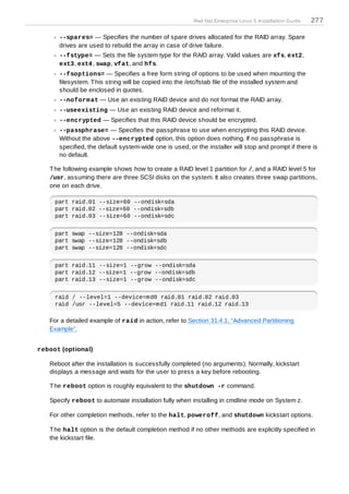 Red Hat Enterprise Linux 5 Installation Guide   277

      --spares= — Specifies the number of spare drives allocated for the RAID array. Spare
      drives are used to rebuild the array in case of drive failure.
      --fstype= — Sets the file system type for the RAID array. Valid values are xfs, ext2,
      ext3, ext4 , swap, vfat, and hfs.
      --fsoptions= — Specifies a free form string of options to be used when mounting the
      filesystem. T his string will be copied into the /etc/fstab file of the installed system and
      should be enclosed in quotes.
      --noform at — Use an existing RAID device and do not format the RAID array.
      --useexisting — Use an existing RAID device and reformat it.
      --encrypted — Specifies that this RAID device should be encrypted.
      --passphrase= — Specifies the passphrase to use when encrypting this RAID device.
      Without the above --encrypted option, this option does nothing. If no passphrase is
      specified, the default system-wide one is used, or the installer will stop and prompt if there is
      no default.

   T he following example shows how to create a RAID level 1 partition for /, and a RAID level 5 for
   /usr, assuming there are three SCSI disks on the system. It also creates three swap partitions,
   one on each drive.

     part raid.01 --size=60 --ondisk=sda
     part raid.02 --size=60 --ondisk=sdb
     part raid.03 --size=60 --ondisk=sdc


     part swap --size=128 --ondisk=sda
     part swap --size=128 --ondisk=sdb
     part swap --size=128 --ondisk=sdc


     part raid.11 --size=1 --grow --ondisk=sda
     part raid.12 --size=1 --grow --ondisk=sdb
     part raid.13 --size=1 --grow --ondisk=sdc


     raid / --level=1 --device=md0 raid.01 raid.02 raid.03
     raid /usr --level=5 --device=md1 raid.11 raid.12 raid.13

   For a detailed example of raid in action, refer to Section 31.4.1, “Advanced Partitioning
   Example”.


reboot (optional)

   Reboot after the installation is successfully completed (no arguments). Normally, kickstart
   displays a message and waits for the user to press a key before rebooting.

   T he reboot option is roughly equivalent to the shutdown -r command.

   Specify reboot to automate installation fully when installing in cmdline mode on System z.

   For other completion methods, refer to the halt, poweroff, and shutdown kickstart options.

   T he halt option is the default completion method if no other methods are explicitly specified in
   the kickstart file.
 