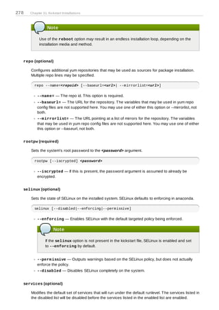 278   Chapter 31. Kickstart Installations



                 Note

            Use of the reboot option may result in an endless installation loop, depending on the
            installation media and method.



  repo (optional)

      Configures additional yum repositories that may be used as sources for package installation.
      Multiple repo lines may be specified.

        repo --name=<repoid> [--baseurl=<url>| --mirrorlist=<url>]

          --nam e= — T he repo id. T his option is required.
          --baseurl= — T he URL for the repository. T he variables that may be used in yum repo
          config files are not supported here. You may use one of either this option or --mirrorlist, not
          both.
          --m irrorlist= — T he URL pointing at a list of mirrors for the repository. T he variables
          that may be used in yum repo config files are not supported here. You may use one of either
          this option or --baseurl, not both.


  rootpw (required)

      Sets the system's root password to the <password> argument.

        rootpw [--iscrypted] <password>

          --iscrypted — If this is present, the password argument is assumed to already be
          encrypted.


  selinux (optional)

      Sets the state of SELinux on the installed system. SELinux defaults to enforcing in anaconda.

        selinux [--disabled|--enforcing|--permissive]

          --enforcing — Enables SELinux with the default targeted policy being enforced.

                      Note

                If the selinux option is not present in the kickstart file, SELinux is enabled and set
                to --enforcing by default.


          --perm issive — Outputs warnings based on the SELinux policy, but does not actually
          enforce the policy.
          --disabled — Disables SELinux completely on the system.


  services (optional)

      Modifies the default set of services that will run under the default runlevel. T he services listed in
      the disabled list will be disabled before the services listed in the enabled list are enabled.
 