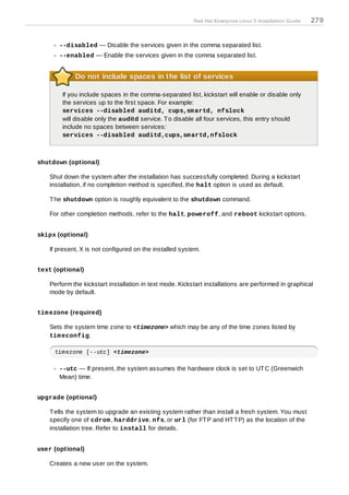 Red Hat Enterprise Linux 5 Installation Guide   279
   the disabled list will be disabled before the services listed in the enabled list are enabled.

       --disabled — Disable the services given in the comma separated list.
       --enabled — Enable the services given in the comma separated list.


            Do not include spaces in the list of services

        If you include spaces in the comma-separated list, kickstart will enable or disable only
        the services up to the first space. For example:
        services --disabled auditd, cups,sm artd, nfslock
        will disable only the auditd service. T o disable all four services, this entry should
        include no spaces between services:
        services --disabled auditd,cups,sm artd,nfslock



shutdown (optional)

   Shut down the system after the installation has successfully completed. During a kickstart
   installation, if no completion method is specified, the halt option is used as default.

   T he shutdown option is roughly equivalent to the shutdown command.

   For other completion methods, refer to the halt, poweroff, and reboot kickstart options.


skipx (optional)

   If present, X is not configured on the installed system.


text (optional)

   Perform the kickstart installation in text mode. Kickstart installations are performed in graphical
   mode by default.


tim ezone (required)

   Sets the system time zone to <timezone> which may be any of the time zones listed by
   tim econfig.

     timezone [--utc] <timezone>

       --utc — If present, the system assumes the hardware clock is set to UT C (Greenwich
       Mean) time.


upgrade (optional)

   T ells the system to upgrade an existing system rather than install a fresh system. You must
   specify one of cdrom , harddrive, nfs, or url (for FT P and HT T P) as the location of the
   installation tree. Refer to install for details.


user (optional)

   Creates a new user on the system.
 