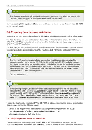 28      Chapter 2. Steps to Get You Started



          Note

      T he above command was split into two lines for printing purposes only. When you execute this
      command, be sure to type it as a single command, all on the same line.


Burn the resulting ISO image (named file.iso and located in <path-to-workspace>) to a CD-ROM
as you normally would.


2.5. Preparing for a Network Installation
Ensure that you have boot media available on CD, DVD, or a USB storage device such as a flash drive.

T he Red Hat Enterprise Linux installation media must be available for either a network installation (via
NFS, FT P, or HT T P) or installation via local storage. Use the following steps if you are performing an
NFS, FT P, or HT T P installation.

T he NFS, FT P, or HT T P server to be used for installation over the network must be a separate machine
which can provide the complete contents of the installation DVD-ROM or the installation CD-ROMs.


          Note

      T he Red Hat Enterprise Linux installation program has the ability to test the integrity of the
      installation media. It works with the CD, DVD, hard drive ISO, and NFS ISO installation methods.
      Red Hat recommends that you test all installation media before starting the installation process,
      and before reporting any installation-related bugs (many of the bugs reported are actually due to
      improperly-burned CDs). T o use this test, type the following command at the boot: prompt
      (prepend with elilo for Itanium systems):

       linux mediacheck




          Note

      In the following examples, the directory on the installation staging server that will contain the
      installation files will be specified as /location/of/disk/space. T he directory that will be made
      publicly available via FT P, NFS, or HT T P will be specified as /publicly/available/directory.
      For example, /location/of/disk/space may be a directory you create called /var/isos.
      /publicly/available/directory might be /var/www/htm l/rhel5, for an HT T P install.


T o copy the files from the installation DVD or CD-ROMs to a Linux machine which acts as an installation
staging server, perform the following steps:

     Create an iso image from the installation disk(s) using the following command (for DVDs):
      dd if=/dev/dvd of=/location/of/disk/space/RHEL5.iso
     where dvd refers to your DVD drive device.

2.5.1. Preparing for FT P and HT T P installation

If you are setting up an installation tree for NFS, FT P, or HT T P installations, you must copy the
RELEASE-NOT ES files and all files from the RedHat directory on all operating systems ISO images. On
 