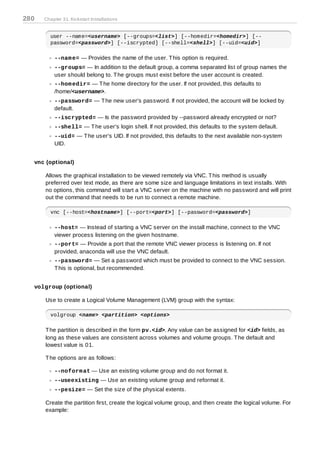 280   Chapter 31. Kickstart Installations


        user --name=<username> [--groups=<list>] [--homedir=<homedir>] [--
        password=<password>] [--iscrypted] [--shell=<shell>] [--uid=<uid>]

          --nam e= — Provides the name of the user. T his option is required.
          --groups= — In addition to the default group, a comma separated list of group names the
          user should belong to. T he groups must exist before the user account is created.
          --hom edir= — T he home directory for the user. If not provided, this defaults to
          /home/<username>.
          --password= — T he new user's password. If not provided, the account will be locked by
          default.
          --iscrypted= — Is the password provided by --password already encrypted or not?
          --shell= — T he user's login shell. If not provided, this defaults to the system default.
          --uid= — T he user's UID. If not provided, this defaults to the next available non-system
          UID.


  vnc (optional)

      Allows the graphical installation to be viewed remotely via VNC. T his method is usually
      preferred over text mode, as there are some size and language limitations in text installs. With
      no options, this command will start a VNC server on the machine with no password and will print
      out the command that needs to be run to connect a remote machine.

        vnc [--host=<hostname>] [--port=<port>] [--password=<password>]

          --host= — Instead of starting a VNC server on the install machine, connect to the VNC
          viewer process listening on the given hostname.
          --port= — Provide a port that the remote VNC viewer process is listening on. If not
          provided, anaconda will use the VNC default.
          --password= — Set a password which must be provided to connect to the VNC session.
          T his is optional, but recommended.


  volgroup (optional)

      Use to create a Logical Volume Management (LVM) group with the syntax:

        volgroup <name> <partition> <options>

      T he partition is described in the form pv.<id>. Any value can be assigned for <id> fields, as
      long as these values are consistent across volumes and volume groups. T he default and
      lowest value is 01.

      T he options are as follows:

          --noform at — Use an existing volume group and do not format it.
          --useexisting — Use an existing volume group and reformat it.
          --pesize= — Set the size of the physical extents.

      Create the partition first, create the logical volume group, and then create the logical volume. For
      example:
 