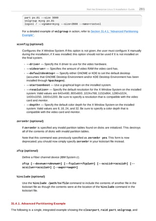 Red Hat Enterprise Linux 5 Installation Guide   281

          part pv.01 --size 3000
          volgroup myvg pv.01
          logvol / --vgname=myvg --size=2000 --name=rootvol

        For a detailed example of volgroup in action, refer to Section 31.4.1, “Advanced Partitioning
        Example”.


    xconfig (optional)

        Configures the X Window System. If this option is not given, the user must configure X manually
        during the installation, if X was installed; this option should not be used if X is not installed on
        the final system.

           --driver — Specify the X driver to use for the video hardware.
           --videoram = — Specifies the amount of video RAM the video card has.
           --defaultdesktop= — Specify either GNOME or KDE to set the default desktop
           (assumes that GNOME Desktop Environment and/or KDE Desktop Environment has been
           installed through %packages).
           --startxonboot — Use a graphical login on the installed system.
           --resolution= — Specify the default resolution for the X Window System on the installed
           system. Valid values are 640x480, 800x600, 1024x768, 1152x864, 1280x1024,
           1400x1050, 1600x1200. Be sure to specify a resolution that is compatible with the video
           card and monitor.
           --depth= — Specify the default color depth for the X Window System on the installed
           system. Valid values are 8, 16, 24, and 32. Be sure to specify a color depth that is
           compatible with the video card and monitor.


    zerom br (optional)

        If zerom br is specified any invalid partition tables found on disks are initialized. T his destroys
        all of the contents of disks with invalid partition tables.

        Note that this command was previously specified as zerom br yes. T his form is now
        deprecated; you should now simply specify zerom br in your kickstart file instead.


    zfcp (optional)

        Define a Fiber channel device (IBM System z).

        zfcp [--devnum =<devnum>] [--fcplun=<fcplun>] [--scsiid=<scsiid>] [--
        scsilun=<scsilun>] [--wwpn=<wwpn>]


    %include (optional)

        Use the %include /path/to/file command to include the contents of another file in the
        kickstart file as though the contents were at the location of the %include command in the
        kickstart file.



31.4 .1. Advanced Partitioning Example

T he following is a single, integrated example showing the clearpart, raid, part, volgroup, and
 