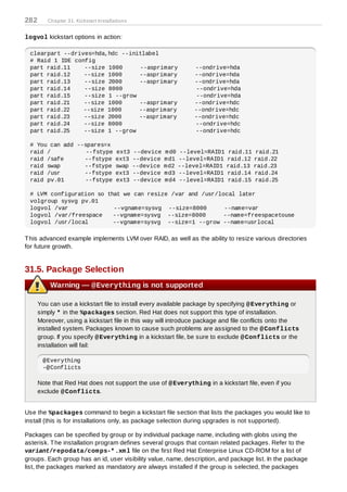 282      Chapter 31. Kickstart Installations


logvol kickstart options in action:

 clearpart --drives=hda,hdc --initlabel
 # Raid 1 IDE config
 part raid.11    --size 1000     --asprimary                   --ondrive=hda
 part raid.12    --size 1000     --asprimary                   --ondrive=hda
 part raid.13    --size 2000     --asprimary                   --ondrive=hda
 part raid.14    --size 8000                                    --ondrive=hda
 part raid.15    --size 1 --grow                                --ondrive=hda
 part raid.21    --size 1000     --asprimary                   --ondrive=hdc
 part raid.22    --size 1000     --asprimary                   --ondrive=hdc
 part raid.23    --size 2000     --asprimary                   --ondrive=hdc
 part raid.24    --size 8000                                   --ondrive=hdc
 part raid.25    --size 1 --grow                               --ondrive=hdc

 # You can add --spares=x
 raid /           --fstype ext3 --device md0 --level=RAID1                 raid.11    raid.21
 raid /safe      --fstype ext3 --device md1 --level=RAID1                 raid.12    raid.22
 raid swap       --fstype swap --device md2 --level=RAID1                 raid.13    raid.23
 raid /usr       --fstype ext3 --device md3 --level=RAID1                 raid.14    raid.24
 raid pv.01      --fstype ext3 --device md4 --level=RAID1                 raid.15    raid.25

 # LVM configuration so that we can resize /var and /usr/local later
 volgroup sysvg pv.01
 logvol /var              --vgname=sysvg --size=8000       --name=var
 logvol /var/freespace    --vgname=sysvg --size=8000       --name=freespacetouse
 logvol /usr/local        --vgname=sysvg --size=1 --grow --name=usrlocal

T his advanced example implements LVM over RAID, as well as the ability to resize various directories
for future growth.


31.5. Package Selection
          Warning — @Everything is not supported

      You can use a kickstart file to install every available package by specifying @ Everything or
      simply * in the %packages section. Red Hat does not support this type of installation.
      Moreover, using a kickstart file in this way will introduce package and file conflicts onto the
      installed system. Packages known to cause such problems are assigned to the @ Conflicts
      group. If you specify @ Everything in a kickstart file, be sure to exclude @ Conflicts or the
      installation will fail:

       @Everything
       -@Conflicts

      Note that Red Hat does not support the use of @ Everything in a kickstart file, even if you
      exclude @ Conflicts.


Use the %packages command to begin a kickstart file section that lists the packages you would like to
install (this is for installations only, as package selection during upgrades is not supported).

Packages can be specified by group or by individual package name, including with globs using the
asterisk. T he installation program defines several groups that contain related packages. Refer to the
variant/repodata/com ps-* .xm l file on the first Red Hat Enterprise Linux CD-ROM for a list of
groups. Each group has an id, user visibility value, name, description, and package list. In the package
list, the packages marked as mandatory are always installed if the group is selected, the packages
 