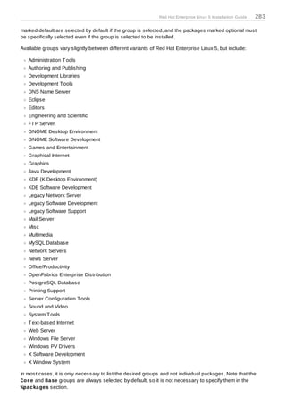 Red Hat Enterprise Linux 5 Installation Guide   283

marked default are selected by default if the group is selected, and the packages marked optional must
be specifically selected even if the group is selected to be installed.

Available groups vary slightly between different variants of Red Hat Enterprise Linux 5, but include:

   Administration T ools
   Authoring and Publishing
   Development Libraries
   Development T ools
   DNS Name Server
   Eclipse
   Editors
   Engineering and Scientific
   FT P Server
   GNOME Desktop Environment
   GNOME Software Development
   Games and Entertainment
   Graphical Internet
   Graphics
   Java Development
   KDE (K Desktop Environment)
   KDE Software Development
   Legacy Network Server
   Legacy Software Development
   Legacy Software Support
   Mail Server
   Misc
   Multimedia
   MySQL Database
   Network Servers
   News Server
   Office/Productivity
   OpenFabrics Enterprise Distribution
   PostgreSQL Database
   Printing Support
   Server Configuration T ools
   Sound and Video
   System T ools
   T ext-based Internet
   Web Server
   Windows File Server
   Windows PV Drivers
   X Software Development
   X Window System

In most cases, it is only necessary to list the desired groups and not individual packages. Note that the
Core and Base groups are always selected by default, so it is not necessary to specify them in the
%packages section.
 