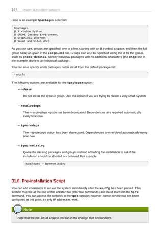 284       Chapter 31. Kickstart Installations



Here is an example %packages selection:

 %packages
 @ X Window System
 @ GNOME Desktop Environment
 @ Graphical Internet
 @ Sound and Video dhcp

As you can see, groups are specified, one to a line, starting with an @ symbol, a space, and then the full
group name as given in the com ps.xm l file. Groups can also be specified using the id for the group,
such as gnom e-desktop. Specify individual packages with no additional characters (the dhcp line in
the example above is an individual package).

You can also specify which packages not to install from the default package list:

 -autofs

T he following options are available for the %packages option:

    --nobase

          Do not install the @Base group. Use this option if you are trying to create a very small system.


    --resolvedeps

          T he --resolvedeps option has been deprecated. Dependencies are resolved automatically
          every time now.


    --ignoredeps

          T he --ignoredeps option has been deprecated. Dependencies are resolved automatically every
          time now.


    --ignorem issing

          Ignore the missing packages and groups instead of halting the installation to ask if the
          installation should be aborted or continued. For example:

            %packages --ignoremissing




31.6. Pre-installation Script
You can add commands to run on the system immediately after the ks.cfg has been parsed. T his
section must be at the end of the kickstart file (after the commands) and must start with the %pre
command. You can access the network in the %pre section; however, name service has not been
configured at this point, so only IP addresses work.


          Note

      Note that the pre-install script is not run in the change root environment.
 