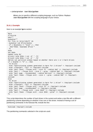 Red Hat Enterprise Linux 5 Installation Guide   285


    --interpreter /usr/bin/python

         Allows you to specify a different scripting language, such as Python. Replace
         /usr/bin/python with the scripting language of your choice.



31.6.1. Example

Here is an example %pre section:

 %pre
 #!/bin/sh
 hds=""
 mymedia=""
 for file in /proc/ide/h* do
  mymedia=`cat $file/media`
  if [ $mymedia == "disk" ] ; then
    hds="$hds `basename $file`"
  fi
 done
 set $hds
 numhd=`echo $#`
 drive1=`echo $hds | cut -d' ' -f1`
 drive2=`echo $hds | cut -d' ' -f2`
 #Write out partition scheme based on whether there are 1 or 2 hard drives
 if [ $numhd == "2" ] ; then
  #2 drives
  echo "#partitioning scheme generated in %pre for 2 drives" > /tmp/part-include
  echo "clearpart --all" >> /tmp/part-include
  echo "part /boot --fstype ext3 --size 75 --ondisk hda" >> /tmp/part-include
  echo "part / --fstype ext3 --size 1 --grow --ondisk hda" >> /tmp/part-include
  echo "part swap --recommended --ondisk $drive1" >> /tmp/part-include
  echo "part /home --fstype ext3 --size 1 --grow --ondisk hdb" >> /tmp/part-
 include
 else
  #1 drive
  echo "#partitioning scheme generated in %pre for 1 drive" > /tmp/part-include
  echo "clearpart --all" >> /tmp/part-include
  echo "part /boot --fstype ext3 --size 75" >> /tmp/part-include
  echo "part swap --recommended" >> /tmp/part-include
  echo "part / --fstype ext3 --size 2048" >> /tmp/part-include
  echo "part /home --fstype ext3 --size 2048 --grow" >> /tmp/part-include
 fi

T his script determines the number of hard drives in the system and writes a text file with a different
partitioning scheme depending on whether it has one or two drives. Instead of having a set of
partitioning commands in the kickstart file, include the line:

 %include /tmp/part-include

T he partitioning commands selected in the script are used.
 