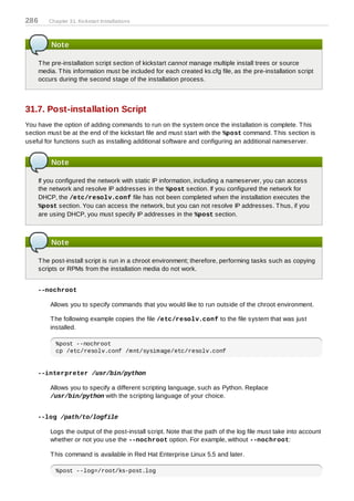286      Chapter 31. Kickstart Installations



          Note

      T he pre-installation script section of kickstart cannot manage multiple install trees or source
      media. T his information must be included for each created ks.cfg file, as the pre-installation script
      occurs during the second stage of the installation process.



31.7. Post-installation Script
You have the option of adding commands to run on the system once the installation is complete. T his
section must be at the end of the kickstart file and must start with the %post command. T his section is
useful for functions such as installing additional software and configuring an additional nameserver.


          Note

      If you configured the network with static IP information, including a nameserver, you can access
      the network and resolve IP addresses in the %post section. If you configured the network for
      DHCP, the /etc/resolv.conf file has not been completed when the installation executes the
      %post section. You can access the network, but you can not resolve IP addresses. T hus, if you
      are using DHCP, you must specify IP addresses in the %post section.



          Note

      T he post-install script is run in a chroot environment; therefore, performing tasks such as copying
      scripts or RPMs from the installation media do not work.


    --nochroot

          Allows you to specify commands that you would like to run outside of the chroot environment.

          T he following example copies the file /etc/resolv.conf to the file system that was just
          installed.

            %post --nochroot
            cp /etc/resolv.conf /mnt/sysimage/etc/resolv.conf


    --interpreter /usr/bin/python

          Allows you to specify a different scripting language, such as Python. Replace
          /usr/bin/python with the scripting language of your choice.


    --log /path/to/logfile

          Logs the output of the post-install script. Note that the path of the log file must take into account
          whether or not you use the --nochroot option. For example, without --nochroot:

          T his command is available in Red Hat Enterprise Linux 5.5 and later.

            %post --log=/root/ks-post.log
 