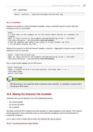 Red Hat Enterprise Linux 5 Installation Guide   287

         with --nochroot:

           %post --nochroot --log=/mnt/sysimage/root/ks-post.log




31.7.1. Examples

Register the system to a Red Hat Network Satellite, using a subshell to log the result in Red Hat
Enterprise Linux 5.4 and earlier:

  %post
  ( # Note that in this example we run the entire %post section as a subshell for
  logging.
  wget -O- http://proxy-or-sat.example.com/pub/bootstrap_script | /bin/bash
  /usr/sbin/rhnreg_ks --activationkey=<activationkey>
  # End the subshell and capture any output to a post-install log file.
  ) 1>/root/post_install.log 2>&1

Register the system to a Red Hat Network Satellite, using the --log option to log the result in Red Hat
Enterprise Linux 5.5 and later:

  %post --log=/root/ks-post.log
  wget -O- http://proxy-or-sat.example.com/pub/bootstrap_script | /bin/bash
  /usr/sbin/rhnreg_ks --activationkey=<activationkey>

Run a script named runm e from an NFS share:

  mkdir /mnt/temp
  mount -o nolock 10.10.0.2:/usr/new-machines /mnt/temp open -s -w --
  /mnt/temp/runme
  umount /mnt/temp


         Note

    NFS file locking is not supported while in kickstart mode, therefore -o nolock is required when
    mounting an NFS mount.



31.8. Making the Kickstart File Available
A kickstart file must be placed in one of the following locations:

   On a boot diskette
   On a boot CD-ROM
   On a network

Normally a kickstart file is copied to the boot diskette, or made available on the network. T he network-
based approach is most commonly used, as most kickstart installations tend to be performed on
networked computers.

Let us take a more in-depth look at where the kickstart file may be placed.

31.8.1. Creating Kickstart Boot Media
 
