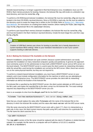 288      Chapter 31. Kickstart Installations


Diskette-based booting is no longer supported in Red Hat Enterprise Linux. Installations must use CD-
ROM or flash memory products for booting. However, the kickstart file may still reside on a diskette's top-
level directory, and must be named ks.cfg.

T o perform a CD-ROM-based kickstart installation, the kickstart file must be named ks.cfg and must be
located in the boot CD-ROM's top-level directory. Since a CD-ROM is read-only, the file must be added to
the directory used to create the image that is written to the CD-ROM. Refer to Section 2.4.1, “Alternative
Boot Methods” for instructions on creating boot media; however, before making the file.iso image file,
copy the ks.cfg kickstart file to the isolinux/ directory.

T o perform a pen-based flash memory kickstart installation, the kickstart file must be named ks.cfg
and must be located in the flash memory's top-level directory. Create the boot image first, and then copy
the ks.cfg file.


          Note

      Creation of USB flash memory pen drives for booting is possible, but is heavily dependent on
      system hardware BIOS settings. Refer to your hardware manufacturer to see if your system
      supports booting to alternate devices.


31.8.2. Making the Kickstart File Available on the Network

Network installations using kickstart are quite common, because system administrators can easily
automate the installation on many networked computers quickly and painlessly. In general, the approach
most commonly used is for the administrator to have both a BOOT P/DHCP server and an NFS server on
the local network. T he BOOT P/DHCP server is used to give the client system its networking information,
while the actual files used during the installation are served by the NFS server. Often, these two servers
run on the same physical machine, but they are not required to.

T o perform a network-based kickstart installation, you must have a BOOT P/DHCP server on your
network, and it must include configuration information for the machine on which you are attempting to
install Red Hat Enterprise Linux. T he BOOT P/DHCP server provides the client with its networking
information as well as the location of the kickstart file.

If a kickstart file is specified by the BOOT P/DHCP server, the client system attempts an NFS mount of
the file's path, and copies the specified file to the client, using it as the kickstart file. T he exact settings
required vary depending on the BOOT P/DHCP server you use.

Here is an example of a line from the dhcpd.conf file for the DHCP server:

  filename "/usr/new-machine/kickstart/"; next-server blarg.redhat.com;

Note that you should replace the value after filenam e with the name of the kickstart file (or the
directory in which the kickstart file resides) and the value after next-server with the NFS server name.

If the file name returned by the BOOT P/DHCP server ends with a slash ("/"), then it is interpreted as a
path only. In this case, the client system mounts that path using NFS, and searches for a particular file.
T he file name the client searches for is:

  <ip-addr>-kickstart

T he <ip-addr> section of the file name should be replaced with the client's IP address in dotted decimal
notation. For example, the file name for a computer with an IP address of 10.10.0.1 would be
10.10.0.1-kickstart.
 