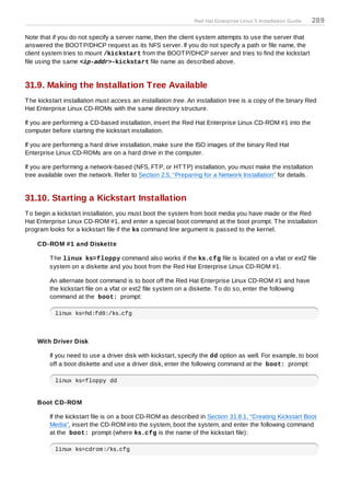 Red Hat Enterprise Linux 5 Installation Guide   289

Note that if you do not specify a server name, then the client system attempts to use the server that
answered the BOOT P/DHCP request as its NFS server. If you do not specify a path or file name, the
client system tries to mount /kickstart from the BOOT P/DHCP server and tries to find the kickstart
file using the same <ip-addr>-kickstart file name as described above.


31.9. Making the Installation Tree Available
T he kickstart installation must access an installation tree. An installation tree is a copy of the binary Red
Hat Enterprise Linux CD-ROMs with the same directory structure.

If you are performing a CD-based installation, insert the Red Hat Enterprise Linux CD-ROM #1 into the
computer before starting the kickstart installation.

If you are performing a hard drive installation, make sure the ISO images of the binary Red Hat
Enterprise Linux CD-ROMs are on a hard drive in the computer.

If you are performing a network-based (NFS, FT P, or HT T P) installation, you must make the installation
tree available over the network. Refer to Section 2.5, “Preparing for a Network Installation” for details.


31.10. Starting a Kickstart Installation
T o begin a kickstart installation, you must boot the system from boot media you have made or the Red
Hat Enterprise Linux CD-ROM #1, and enter a special boot command at the boot prompt. T he installation
program looks for a kickstart file if the ks command line argument is passed to the kernel.

    CD-ROM #1 and Diskette

         T he linux ks=floppy command also works if the ks.cfg file is located on a vfat or ext2 file
         system on a diskette and you boot from the Red Hat Enterprise Linux CD-ROM #1.

         An alternate boot command is to boot off the Red Hat Enterprise Linux CD-ROM #1 and have
         the kickstart file on a vfat or ext2 file system on a diskette. T o do so, enter the following
         command at the boot: prompt:

           linux ks=hd:fd0:/ks.cfg



    With Driver Disk

         If you need to use a driver disk with kickstart, specify the dd option as well. For example, to boot
         off a boot diskette and use a driver disk, enter the following command at the boot: prompt:

           linux ks=floppy dd


    Boot CD-ROM

         If the kickstart file is on a boot CD-ROM as described in Section 31.8.1, “Creating Kickstart Boot
         Media”, insert the CD-ROM into the system, boot the system, and enter the following command
         at the boot: prompt (where ks.cfg is the name of the kickstart file):

           linux ks=cdrom:/ks.cfg
 