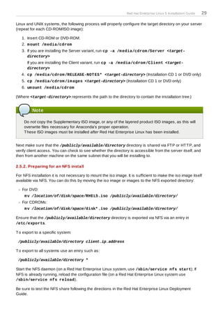 Red Hat Enterprise Linux 5 Installation Guide   29

Linux and UNIX systems, the following process will properly configure the target directory on your server
(repeat for each CD-ROM/ISO image):

   1. Insert CD-ROM or DVD-ROM.
   2. m ount /m edia/cdrom
   3. If you are installing the Server variant, run cp -a /m edia/cdrom /Server <target-
      directory>
      If you are installing the Client variant, run cp -a /m edia/cdrom /Client <target-
      directory>
   4. cp /m edia/cdrom /RELEASE-NOT ES* <target-directory> (Installation CD 1 or DVD only)
   5. cp /m edia/cdrom /im ages <target-directory> (Installation CD 1 or DVD only)
   6. um ount /m edia/cdrom

(Where <target-directory> represents the path to the directory to contain the installation tree.)


         Note

    Do not copy the Supplementary ISO image, or any of the layered product ISO images, as this will
    overwrite files necessary for Anaconda's proper operation.
    T hese ISO images must be installed after Red Hat Enterprise Linux has been installed.


Next make sure that the /publicly/available/directory directory is shared via FT P or HT T P, and
verify client access. You can check to see whether the directory is accessible from the server itself, and
then from another machine on the same subnet that you will be installing to.

2.5.2. Preparing for an NFS install

For NFS installation it is not necessary to mount the iso image. It is sufficient to make the iso image itself
available via NFS. You can do this by moving the iso image or images to the NFS exported directory:

   For DVD:
     m v /location/of/disk/space/RHEL5.iso /publicly/available/directory/
   For CDROMs:
     m v /location/of/disk/space/disk* .iso /publicly/available/directory/

Ensure that the /publicly/available/directory directory is exported via NFS via an entry in
/etc/exports.

T o export to a specific system:

 /publicly/available/directory client.ip.address

T o export to all systems use an entry such as:

 /publicly/available/directory *

Start the NFS daemon (on a Red Hat Enterprise Linux system, use /sbin/service nfs start). If
NFS is already running, reload the configuration file (on a Red Hat Enterprise Linux system use
/sbin/service nfs reload).

Be sure to test the NFS share following the directions in the Red Hat Enterprise Linux Deployment
Guide.
 