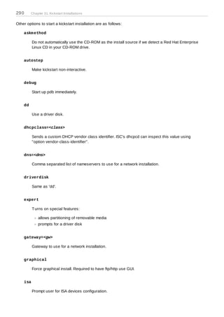 290      Chapter 31. Kickstart Installations


Other options to start a kickstart installation are as follows:

    askm ethod

          Do not automatically use the CD-ROM as the install source if we detect a Red Hat Enterprise
          Linux CD in your CD-ROM drive.


    autostep

          Make kickstart non-interactive.


    debug

          Start up pdb immediately.


    dd

          Use a driver disk.


    dhcpclass=<class>

          Sends a custom DHCP vendor class identifier. ISC's dhcpcd can inspect this value using
          "option vendor-class-identifier".


    dns=<dns>

          Comma separated list of nameservers to use for a network installation.


    driverdisk

          Same as 'dd'.


    expert

          T urns on special features:

             allows partitioning of removable media
             prompts for a driver disk


    gateway=<gw>

          Gateway to use for a network installation.


    graphical

          Force graphical install. Required to have ftp/http use GUI.


    isa

          Prompt user for ISA devices configuration.
 