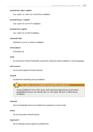 Red Hat Enterprise Linux 5 Installation Guide   293

m ethod=hd:<dev>:<path>

   Use <path> on <dev> for a hard drive installation.


m ethod=http://<path>

   Use <path> for an HT T P installation.


m ethod=nfs:<path>

   Use <path> for an NFS installation.


netm ask=<nm>

   Netmask to use for a network installation.


nofallback

   If GUI fails exit.


nofb

   Do not load the VGA16 framebuffer required for doing text-mode installation in some languages.


nofirewire

   Do not load support for firewire devices.


noipv6

   Disable IPv6 networking during installation.


              This option is not available during PXE installations

         During installations from a PXE server, IPv6 networking might become active before
         anaconda processes the Kickstart file. If so, this option will have no effect during
         installation.



nom ount

   Don't automatically mount any installed Linux partitions in rescue mode.


nonet

   Do not auto-probe network devices.


noparport

   Do not attempt to load support for parallel ports.
 
