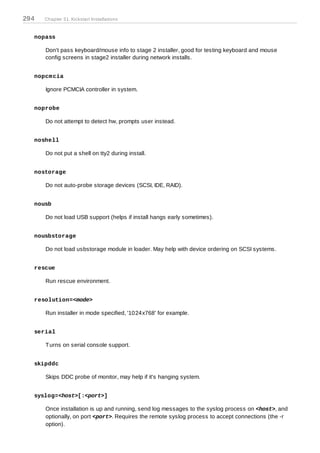 294   Chapter 31. Kickstart Installations


  nopass

      Don't pass keyboard/mouse info to stage 2 installer, good for testing keyboard and mouse
      config screens in stage2 installer during network installs.


  nopcm cia

      Ignore PCMCIA controller in system.


  noprobe

      Do not attempt to detect hw, prompts user instead.


  noshell

      Do not put a shell on tty2 during install.


  nostorage

      Do not auto-probe storage devices (SCSI, IDE, RAID).


  nousb

      Do not load USB support (helps if install hangs early sometimes).


  nousbstorage

      Do not load usbstorage module in loader. May help with device ordering on SCSI systems.


  rescue

      Run rescue environment.


  resolution=<mode>

      Run installer in mode specified, '1024x768' for example.


  serial

      T urns on serial console support.


  skipddc

      Skips DDC probe of monitor, may help if it's hanging system.


  syslog=<host>[:<port>]

      Once installation is up and running, send log messages to the syslog process on <host>, and
      optionally, on port <port>. Requires the remote syslog process to accept connections (the -r
      option).
 