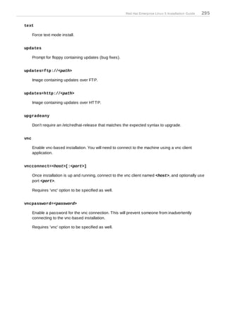 Red Hat Enterprise Linux 5 Installation Guide   295

text

      Force text mode install.


updates

      Prompt for floppy containing updates (bug fixes).


updates=ftp://<path>

      Image containing updates over FT P.


updates=http://<path>

      Image containing updates over HT T P.


upgradeany

      Don't require an /etc/redhat-release that matches the expected syntax to upgrade.


vnc

      Enable vnc-based installation. You will need to connect to the machine using a vnc client
      application.


vncconnect=<host>[:<port>]

      Once installation is up and running, connect to the vnc client named <host>, and optionally use
      port <port>.

      Requires 'vnc' option to be specified as well.


vncpassword=<password>

      Enable a password for the vnc connection. T his will prevent someone from inadvertently
      connecting to the vnc-based installation.

      Requires 'vnc' option to be specified as well.
 
