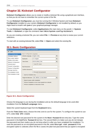 296     Chapter 32. Kickstart Configurator



Chapter 32. Kickstart Configurator
Kickstart Configurator allows you to create or modify a kickstart file using a graphical user interface,
so that you do not have to remember the correct syntax of the file.

T o use Kickstart Configurator, you must be running the X Window System and have Kickstart
Configurator installed on your system. Kickstart Configurator is not installed by default, so you
might need to install it with yum or your graphical package manager.

T o start Kickstart Configurator, select Applications (the main menu on the panel) => System
T ools => Kickstart, or type the command /usr/sbin/system -config-kickstart.

As you are creating a kickstart file, you can select File => Preview at any time to review your current
selections.

T o start with an existing kickstart file, select File => Open and select the existing file.


32.1. Basic Configuration




Figure 32.1. Basic Configuration


Choose the language to use during the installation and as the default language to be used after
installation from the Default Language menu.

Select the system keyboard type from the Keyboard menu.

From the T ime Z one menu, choose the time zone to use for the system. T o configure the system to use
UT C, select Use UT C clock.

Enter the desired root password for the system in the Root Password text entry box. T ype the same
password in the Confirm Password text box. T he second field is to make sure you do not mistype
the password and then realize you do not know what it is after you have completed the installation. T o
save the password as an encrypted password in the file, select Encrypt root password. If the
encryption option is selected, when the file is saved, the plain text password that you typed is encrypted
 