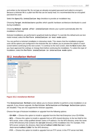 Red Hat Enterprise Linux 5 Installation Guide   297

and written to the kickstart file. Do not type an already encrypted password and select to encrypt it.
Because a kickstart file is a plain text file that can be easily read, it is recommended that an encrypted
password be used.

Select the Specify installation key checkbox to provide an installation key.

Choosing T arget Architecture specifies which specific hardware architecture distribution is used
during installation.

Choosing Reboot system after installation reboots your system automatically after the
installation is finished.

Kickstart installations are performed in graphical mode by default. T o override this default and use text
mode instead, select the Perform installation in text m ode option.

You can perform a kickstart installation in interactive mode. T his means that the installation program
uses all the options pre-configured in the kickstart file, but it allows you to preview the options in each
screen before continuing to the next screen. T o continue to the next screen, click the Next button after
you have approved the settings or change them before continuing the installation. T o select this type of
installation, select the Perform installation in interactive m ode option.


32.2. Installation Method




Figure 32.2. Installation Method


T he Installation Method screen allows you to choose whether to perform a new installation or an
upgrade. If you choose upgrade, the Partition Inform ation and Package Selection options
are disabled. T hey are not supported for kickstart upgrades.

Choose the type of kickstart installation or upgrade from the following options:

   CD-ROM — Choose this option to install or upgrade from the Red Hat Enterprise Linux CD-ROMs.
   NFS — Choose this option to install or upgrade from an NFS shared directory. In the text field for the
   NFS server, enter a fully-qualified domain name or IP address. For the NFS directory, enter the name
   of the NFS directory that contains the variant directory of the installation tree. For example, if the
   NFS server contains the directory /m irrors/redhat/i386/Server/, enter
   /m irrors/redhat/i386/ for the NFS directory.
   FT P — Choose this option to install or upgrade from an FT P server. In the FT P server text field,
 