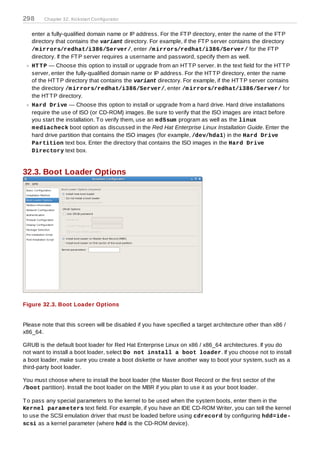 298     Chapter 32. Kickstart Configurator


   enter a fully-qualified domain name or IP address. For the FT P directory, enter the name of the FT P
   directory that contains the variant directory. For example, if the FT P server contains the directory
   /m irrors/redhat/i386/Server/, enter /m irrors/redhat/i386/Server/ for the FT P
   directory. If the FT P server requires a username and password, specify them as well.
   HT T P — Choose this option to install or upgrade from an HT T P server. In the text field for the HT T P
   server, enter the fully-qualified domain name or IP address. For the HT T P directory, enter the name
   of the HT T P directory that contains the variant directory. For example, if the HT T P server contains
   the directory /m irrors/redhat/i386/Server/, enter /m irrors/redhat/i386/Server/ for
   the HT T P directory.
   Hard Drive — Choose this option to install or upgrade from a hard drive. Hard drive installations
   require the use of ISO (or CD-ROM) images. Be sure to verify that the ISO images are intact before
   you start the installation. T o verify them, use an m d5sum program as well as the linux
   m ediacheck boot option as discussed in the Red Hat Enterprise Linux Installation Guide. Enter the
   hard drive partition that contains the ISO images (for example, /dev/hda1) in the Hard Drive
   Partition text box. Enter the directory that contains the ISO images in the Hard Drive
   Directory text box.


32.3. Boot Loader Options




Figure 32.3. Boot Loader Options


Please note that this screen will be disabled if you have specified a target architecture other than x86 /
x86_64.

GRUB is the default boot loader for Red Hat Enterprise Linux on x86 / x86_64 architectures. If you do
not want to install a boot loader, select Do not install a boot loader. If you choose not to install
a boot loader, make sure you create a boot diskette or have another way to boot your system, such as a
third-party boot loader.

You must choose where to install the boot loader (the Master Boot Record or the first sector of the
/boot partition). Install the boot loader on the MBR if you plan to use it as your boot loader.

T o pass any special parameters to the kernel to be used when the system boots, enter them in the
Kernel param eters text field. For example, if you have an IDE CD-ROM Writer, you can tell the kernel
to use the SCSI emulation driver that must be loaded before using cdrecord by configuring hdd=ide-
scsi as a kernel parameter (where hdd is the CD-ROM device).
 