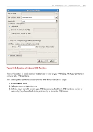 Red Hat Enterprise Linux 5 Installation Guide   301




Figure 32.6. Creating a Software RAID Partition


Repeat these steps to create as many partitions as needed for your RAID setup. All of your partitions do
not have to be RAID partitions.

After creating all the partitions needed to form a RAID device, follow these steps:

   1. Click the RAID button.
   2. Select Create a RAID device.
   3. Select a mount point, file system type, RAID device name, RAID level, RAID members, number of
      spares for the software RAID device, and whether to format the RAID device.
 