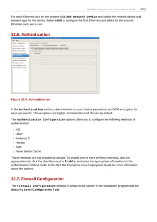 Red Hat Enterprise Linux 5 Installation Guide   303

For each Ethernet card on the system, click Add Network Device and select the network device and
network type for the device. Select eth0 to configure the first Ethernet card, eth1 for the second
Ethernet card, and so on.


32.6. Authentication




Figure 32.9. Authentication


In the Authentication section, select whether to use shadow passwords and MD5 encryption for
user passwords. T hese options are highly recommended and chosen by default.

T he Authentication Configuration options allow you to configure the following methods of
authentication:

   NIS
   LDAP
   Kerberos 5
   Hesiod
   SMB
   Name Switch Cache

T hese methods are not enabled by default. T o enable one or more of these methods, click the
appropriate tab, click the checkbox next to Enable, and enter the appropriate information for the
authentication method. Refer to the Red Hat Enterprise Linux Deployment Guide for more information
about the options.


32.7. Firewall Configuration
T he Firewall Configuration window is similar to the screen in the installation program and the
Security Level Configuration T ool.
 