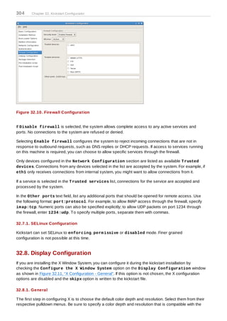 304     Chapter 32. Kickstart Configurator




Figure 32.10. Firewall Configuration


If Disable firewall is selected, the system allows complete access to any active services and
ports. No connections to the system are refused or denied.

Selecting Enable firewall configures the system to reject incoming connections that are not in
response to outbound requests, such as DNS replies or DHCP requests. If access to services running
on this machine is required, you can choose to allow specific services through the firewall.

Only devices configured in the Network Configuration section are listed as available T rusted
devices. Connections from any devices selected in the list are accepted by the system. For example, if
eth1 only receives connections from internal system, you might want to allow connections from it.

If a service is selected in the T rusted services list, connections for the service are accepted and
processed by the system.

In the Other ports text field, list any additional ports that should be opened for remote access. Use
the following format: port:protocol. For example, to allow IMAP access through the firewall, specify
im ap:tcp. Numeric ports can also be specified explicitly; to allow UDP packets on port 1234 through
the firewall, enter 1234 :udp. T o specify multiple ports, separate them with commas.

32.7.1. SELinux Configuration

Kickstart can set SELinux to enforcing, perm issive or disabled mode. Finer grained
configuration is not possible at this time.


32.8. Display Configuration
If you are installing the X Window System, you can configure it during the kickstart installation by
checking the Configure the X Window System option on the Display Configuration window
as shown in Figure 32.11, “X Configuration - General”. If this option is not chosen, the X configuration
options are disabled and the skipx option is written to the kickstart file.

32.8.1. General

T he first step in configuring X is to choose the default color depth and resolution. Select them from their
respective pulldown menus. Be sure to specify a color depth and resolution that is compatible with the
 