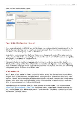 Red Hat Enterprise Linux 5 Installation Guide   305

video card and monitor for the system.




Figure 32.11. X Configuration - General


If you are installing both the GNOME and KDE desktops, you must choose which desktop should be the
default. If only one desktop is to be installed, be sure to choose it. Once the system is installed, users
can choose which desktop they want to be their default.

Next, choose whether to start the X Window System when the system is booted. T his option starts the
system in runlevel 5 with the graphical login screen. After the system is installed, this can be changed by
modifying the /etc/inittab configuration file.

Also select whether to start the Setup Agent the first time the system is rebooted. It is disabled by
default, but the setting can be changed to enabled or enabled in reconfiguration mode. Reconfiguration
mode enables the language, mouse, keyboard, root password, security level, time zone, and networking
configuration options in addition to the default ones.

32.8.2. Video Card

Probe for video card driver is selected by default. Accept this default to have the installation
program probe for the video card during installation. Probing works for most modern video cards. If this
option is selected and the installation program cannot successfully probe the video card, the installation
program stops at the video card configuration screen. T o continue the installation process, select the
driver for your video card from the list and click Next.

Alternatively, you can select the video card driver from the list on the Video Card tab as shown in
Figure 32.12, “X Configuration - Video Card”. Specify the amount of video RAM the selected video card
has from the Video Card RAM pulldown menu. T hese values are used by the installation program to
configure the X Window System.
 