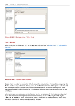 306     Chapter 32. Kickstart Configurator




Figure 32.12. X Configuration - Video Card


32.8.3. Monitor

After configuring the video card, click on the Monitor tab as shown in Figure 32.13, “X Configuration -
Monitor”.




Figure 32.13. X Configuration - Monitor


Probe for m onitor is selected by default. Accept this default to have the installation program probe
for the monitor during installation. Probing works for most modern monitors. If this option is selected and
the installation program cannot successfully probe the monitor, the installation program stops at the
monitor configuration screen. T o continue the installation process, select your monitor from the list and
click Next.

Alternatively, you can select your monitor from the list. You can also specify the horizontal and vertical
sync rates instead of selecting a specific monitor by checking the Specify hsync and vsync
instead of m onitor option. T his option is useful if the monitor for the system is not listed. Notice
that when this option is enabled, the monitor list is disabled.
 