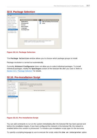 Red Hat Enterprise Linux 5 Installation Guide   307


32.9. Package Selection




Figure 32.14 . Package Selection


T he Package Selection window allows you to choose which package groups to install.

Package resolution is carried out automatically.

Currently, Kickstart Configurator does not allow you to select individual packages. T o install
individual packages, modify the %packages section of the kickstart file after you save it. Refer to
Section 31.5, “Package Selection” for details.


32.10. Pre-Installation Script




Figure 32.15. Pre-Installation Script


You can add commands to run on the system immediately after the kickstart file has been parsed and
before the installation begins. If you have configured the network in the kickstart file, the network is
enabled before this section is processed. T o include a pre-installation script, type it in the text area.

T o specify a scripting language to use to execute the script, select the Use an interpreter option
 