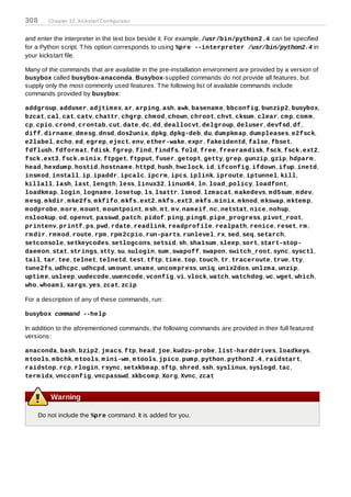 308      Chapter 32. Kickstart Configurator
T o specify a scripting language to use to execute the script, select the Use an interpreter option
and enter the interpreter in the text box beside it. For example, /usr/bin/python2.4 can be specified
for a Python script. T his option corresponds to using %pre --interpreter /usr/bin/python2.4 in
your kickstart file.

Many of the commands that are available in the pre-installation environment are provided by a version of
busybox called busybox-anaconda. Busybox-supplied commands do not provide all features, but
supply only the most commonly used features. T he following list of available commands include
commands provided by busybox:

addgroup, adduser, adjtim ex, ar, arping, ash, awk, basenam e, bbconfig, bunzip2, busybox,
bzcat, cal, cat, catv, chattr, chgrp, chm od, chown, chroot, chvt, cksum , clear, cm p, com m ,
cp, cpio, crond, crontab, cut, date, dc, dd, deallocvt, delgroup, deluser, devfsd, df,
diff, dirnam e, dm esg, dnsd, dos2unix, dpkg, dpkg-deb, du, dum pkm ap, dum pleases, e2fsck,
e2label, echo, ed, egrep, eject, env, ether-wake, expr, fakeidentd, false, fbset,
fdflush, fdform at, fdisk, fgrep, find, findfs, fold, free, freeram disk, fsck, fsck.ext2,
fsck.ext3, fsck.m inix, ftpget, ftpput, fuser, getopt, getty, grep, gunzip, gzip, hdparm ,
head, hexdum p, hostid, hostnam e, httpd, hush, hwclock, id, ifconfig, ifdown, ifup, inetd,
insm od, install, ip, ipaddr, ipcalc, ipcrm , ipcs, iplink, iproute, iptunnel, kill,
killall, lash, last, length, less, linux32, linux64 , ln, load_policy, loadfont,
loadkm ap, login, lognam e, losetup, ls, lsattr, lsm od, lzm acat, m akedevs, m d5sum , m dev,
m esg, m kdir, m ke2fs, m kfifo, m kfs.ext2, m kfs.ext3, m kfs.m inix, m knod, m kswap, m ktem p,
m odprobe, m ore, m ount, m ountpoint, m sh, m t, m v, nam eif, nc, netstat, nice, nohup,
nslookup, od, openvt, passwd, patch, pidof, ping, ping6, pipe_progress, pivot_root,
printenv, printf, ps, pwd, rdate, readlink, readprofile, realpath, renice, reset, rm ,
rm dir, rm m od, route, rpm , rpm 2cpio, run-parts, runlevel, rx, sed, seq, setarch,
setconsole, setkeycodes, setlogcons, setsid, sh, sha1sum , sleep, sort, start-stop-
daem on, stat, strings, stty, su, sulogin, sum , swapoff, swapon, switch_root, sync, sysctl,
tail, tar, tee, telnet, telnetd, test, tftp, tim e, top, touch, tr, traceroute, true, tty,
tune2fs, udhcpc, udhcpd, um ount, unam e, uncom press, uniq, unix2dos, unlzm a, unzip,
uptim e, usleep, uudecode, uuencode, vconfig, vi, vlock, watch, watchdog, wc, wget, which,
who, whoam i, xargs, yes, zcat, zcip

For a description of any of these commands, run:

busybox command --help

In addition to the aforementioned commands, the following commands are provided in their full featured
versions:

anaconda, bash, bzip2, jm acs, ftp, head, joe, kudzu-probe, list-harddrives, loadkeys,
m tools, m bchk, m tools, m ini-wm , m tools, jpico, pum p, python, python2.4 , raidstart,
raidstop, rcp, rlogin, rsync, setxkbm ap, sftp, shred, ssh, syslinux, syslogd, tac,
term idx, vncconfig, vncpasswd, xkbcom p, Xorg, Xvnc, zcat


          Warning

      Do not include the %pre command. It is added for you.
 