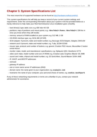 Red Hat Enterprise Linux 5 Installation Guide   31

Chapter 3. System Specifications List
T he most recent list of supported hardware can be found at http://hardware.redhat.com/hcl/.

T his system specifications list will help you keep a record of your current system settings and
requirements. Enter the corresponding information about your system in the list provided below as a
handy reference to help make your Red Hat Enterprise Linux installation goes smoothly.

   hard drive(s): type, label, size; e.g. IDE hda=40 GB
   partitions: map of partitions and mount points; e.g. /dev/hda1=/hom e, /dev/hda2=/ (fill this in
   once you know where they will reside)
   memory: amount of RAM installed on your system; e.g. 512 MB, 1 GB
   CD-ROM: interface type; e.g. SCSI, IDE (AT API)
   SCSI adapter: if present, make and model number; e.g. BusLogic SCSI Adapter, Adaptec 2940UW
   network card: if present, make and model number; e.g. T ulip, 3COM 3C590
   mouse: type, protocol, and number of buttons; e.g. generic 3 button PS/2 mouse, MouseMan 2 button
   serial mouse
   monitor: make, model, and manufacturer specifications; e.g. Optiquest Q53, ViewSonic G773
   video card: make, model number and size of VRAM; e.g. Creative Labs Graphics Blaster 3D, 8MB
   sound card: make, chipset and model number; e.g. S3 SonicVibes, Sound Blaster 32/64 AWE
   IP, DHCP, and BOOTP addresses
   netmask
   gateway IP address
   one or more name server IP addresses (DNS)
   domain name: the name given to your organization; e.g. exam ple.com
   hostname: the name of your computer; your personal choice of names; e.g. cookie, southpark

If any of these networking requirements or terms are unfamiliar to you, contact your network
administrator for assistance.
 