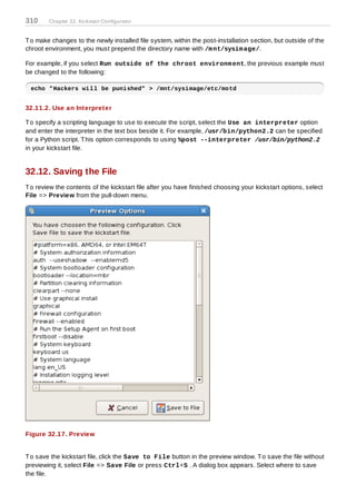 310     Chapter 32. Kickstart Configurator


T o make changes to the newly installed file system, within the post-installation section, but outside of the
chroot environment, you must prepend the directory name with /m nt/sysim age/.

For example, if you select Run outside of the chroot environm ent, the previous example must
be changed to the following:

 echo "Hackers will be punished" > /mnt/sysimage/etc/motd


32.11.2. Use an Interpreter

T o specify a scripting language to use to execute the script, select the Use an interpreter option
and enter the interpreter in the text box beside it. For example, /usr/bin/python2.2 can be specified
for a Python script. T his option corresponds to using %post --interpreter /usr/bin/python2.2
in your kickstart file.


32.12. Saving the File
T o review the contents of the kickstart file after you have finished choosing your kickstart options, select
File => Preview from the pull-down menu.




Figure 32.17. Preview


T o save the kickstart file, click the Save to File button in the preview window. T o save the file without
previewing it, select File => Save File or press Ctrl+S . A dialog box appears. Select where to save
the file.
 